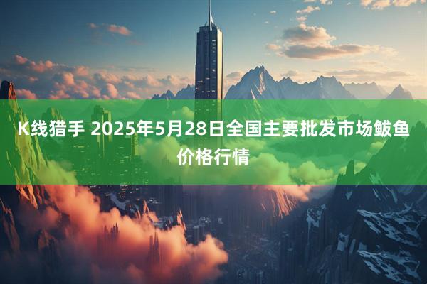 K线猎手 2025年5月28日全国主要批发市场鲅鱼价格行情