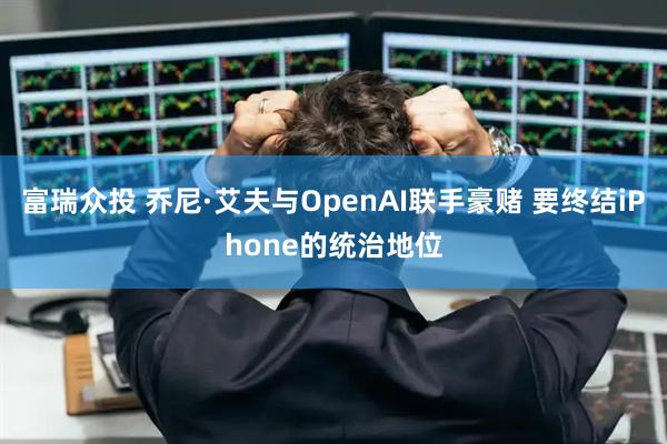 富瑞众投 乔尼·艾夫与OpenAI联手豪赌 要终结iPhone的统治地位