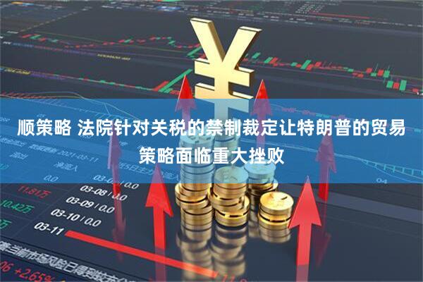 顺策略 法院针对关税的禁制裁定让特朗普的贸易策略面临重大挫败