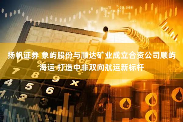扬帆证券 象屿股份与顺达矿业成立合资公司顺屿海运 打造中非双向航运新标杆