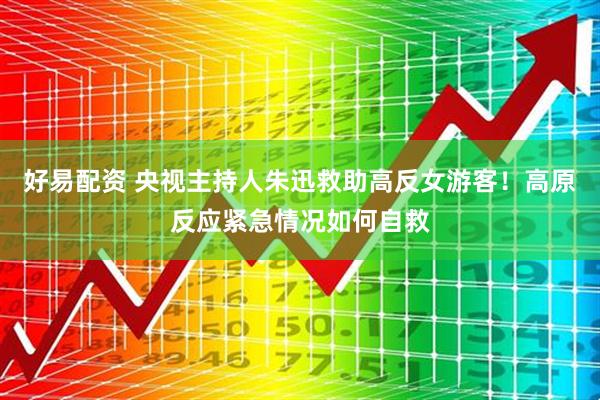好易配资 央视主持人朱迅救助高反女游客！高原反应紧急情况如何自救