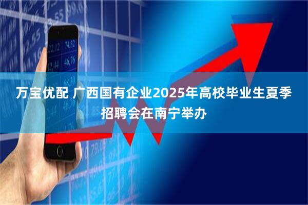万宝优配 广西国有企业2025年高校毕业生夏季招聘会在南宁举办