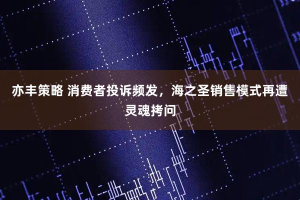 亦丰策略 消费者投诉频发，海之圣销售模式再遭灵魂拷问