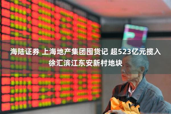 海陆证券 上海地产集团囤货记 超523亿元揽入徐汇滨江东安新村地块