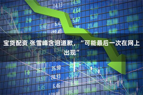 宝货配资 张雪峰含泪道歉，“可能最后一次在网上出现”