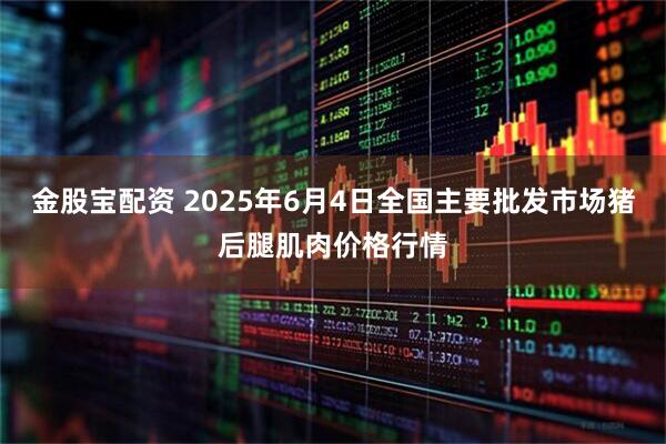 金股宝配资 2025年6月4日全国主要批发市场猪后腿肌肉价格行情