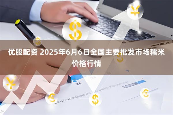 优股配资 2025年6月6日全国主要批发市场糯米价格行情