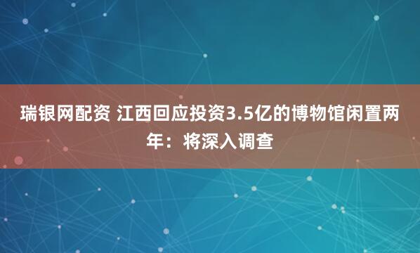 瑞银网配资 江西回应投资3.5亿的博物馆闲置两年：将深入调查