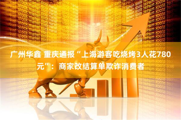 广州华鑫 重庆通报“上海游客吃烧烤3人花780元”：商家改结算单欺诈消费者