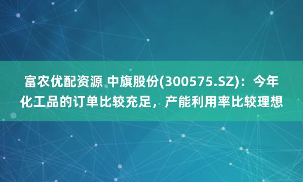 富农优配资源 中旗股份(300575.SZ)：今年化工品的订单比较充足，产能利用率比较理想
