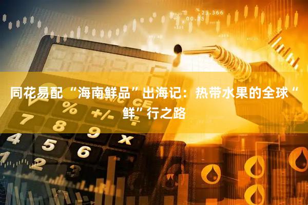 同花易配 “海南鲜品”出海记：热带水果的全球“鲜”行之路