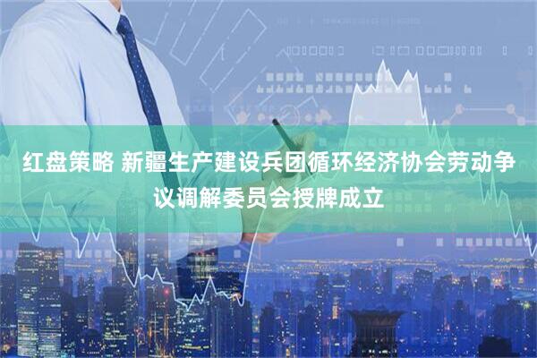 红盘策略 新疆生产建设兵团循环经济协会劳动争议调解委员会授牌成立