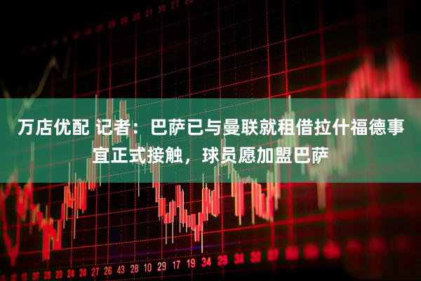 万店优配 记者：巴萨已与曼联就租借拉什福德事宜正式接触，球员愿加盟巴萨