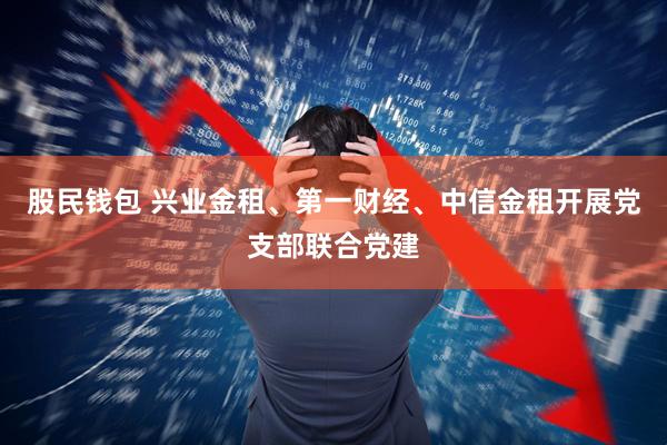 股民钱包 兴业金租、第一财经、中信金租开展党支部联合党建