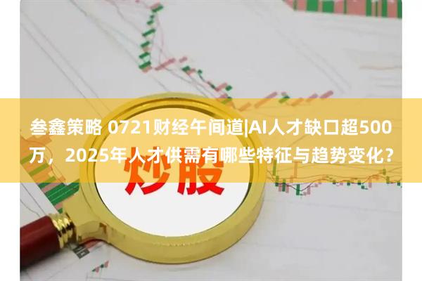 叁鑫策略 0721财经午间道|AI人才缺口超500万，2025年人才供需有哪些特征与趋势变化？
