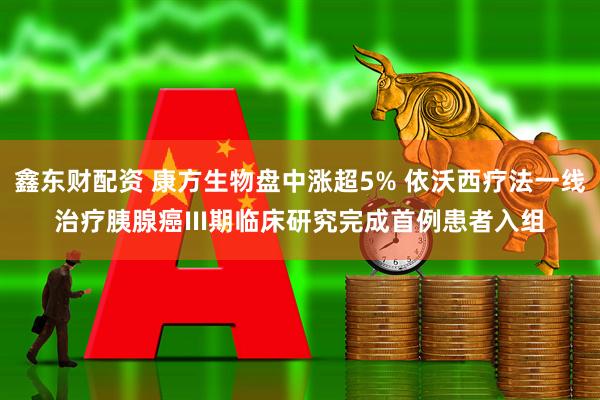 鑫东财配资 康方生物盘中涨超5% 依沃西疗法一线治疗胰腺癌III期临床研究完成首例患者入组