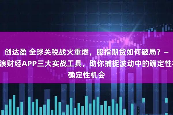 创达盈 全球关税战火重燃，股指期货如何破局？——新浪财经APP三大实战工具，助你捕捉波动中的确定性机会