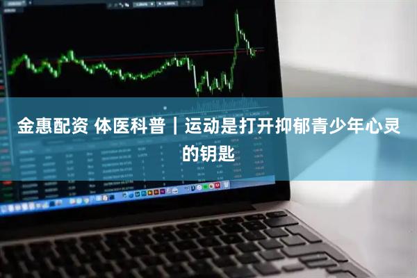 金惠配资 体医科普｜运动是打开抑郁青少年心灵的钥匙