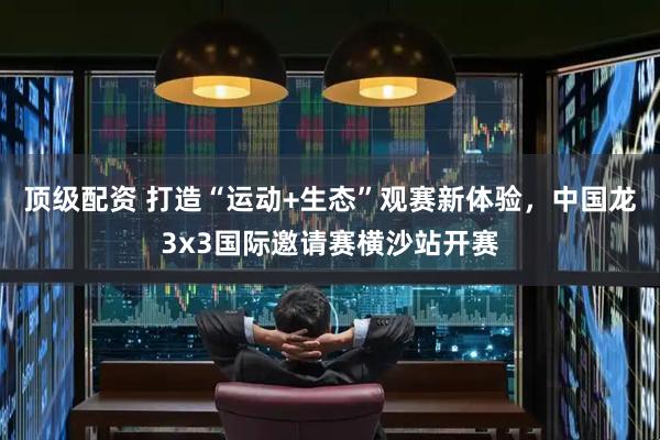 顶级配资 打造“运动+生态”观赛新体验，中国龙3x3国际邀请赛横沙站开赛