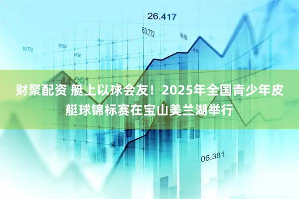 财聚配资 艇上以球会友！2025年全国青少年皮艇球锦标赛在宝山美兰湖举行