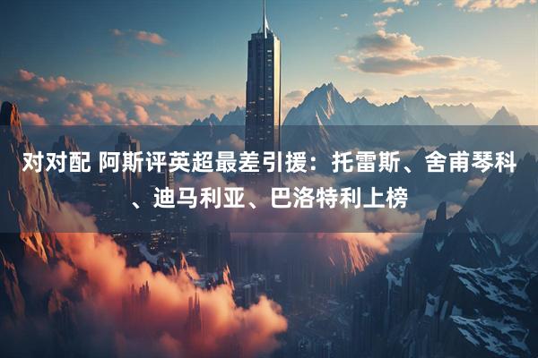 对对配 阿斯评英超最差引援：托雷斯、舍甫琴科、迪马利亚、巴洛特利上榜