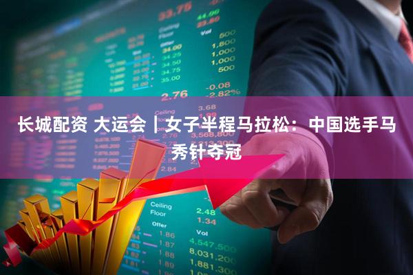 长城配资 大运会｜女子半程马拉松：中国选手马秀针夺冠