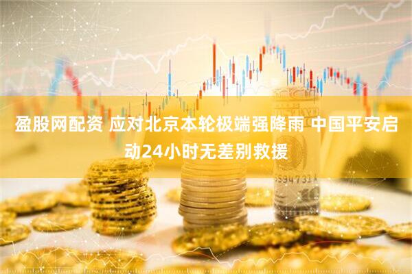 盈股网配资 应对北京本轮极端强降雨 中国平安启动24小时无差别救援