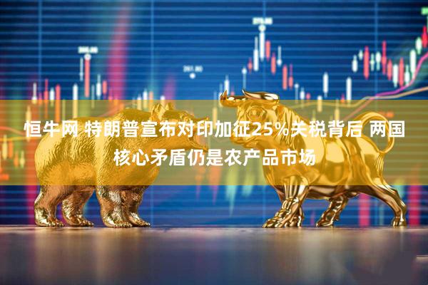 恒牛网 特朗普宣布对印加征25%关税背后 两国核心矛盾仍是农产品市场