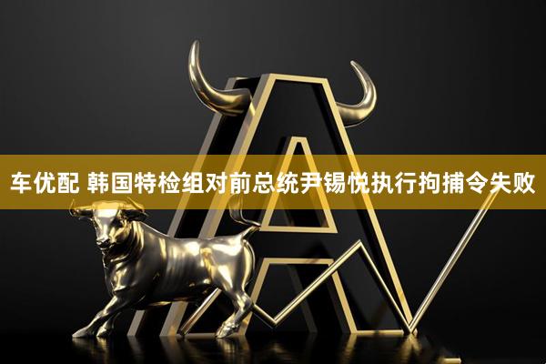 车优配 韩国特检组对前总统尹锡悦执行拘捕令失败