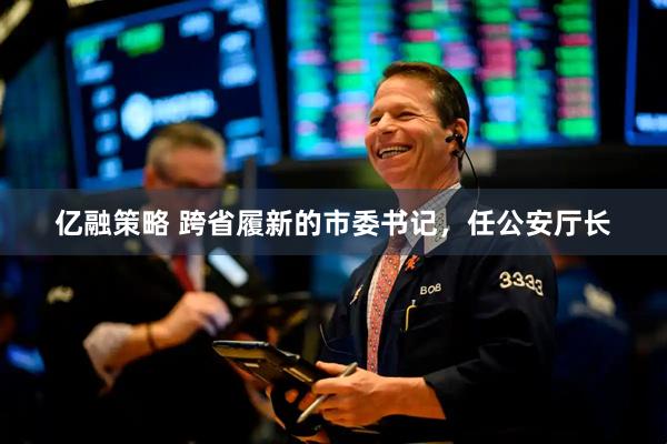 亿融策略 跨省履新的市委书记，任公安厅长