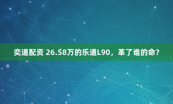 奕道配资 26.58万的乐道L90，革了谁的命？