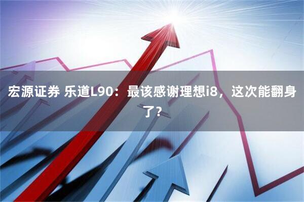 宏源证券 乐道L90：最该感谢理想i8，这次能翻身了？