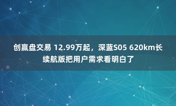 创赢盘交易 12.99万起，深蓝S05 620km长续航版把用户需求看明白了