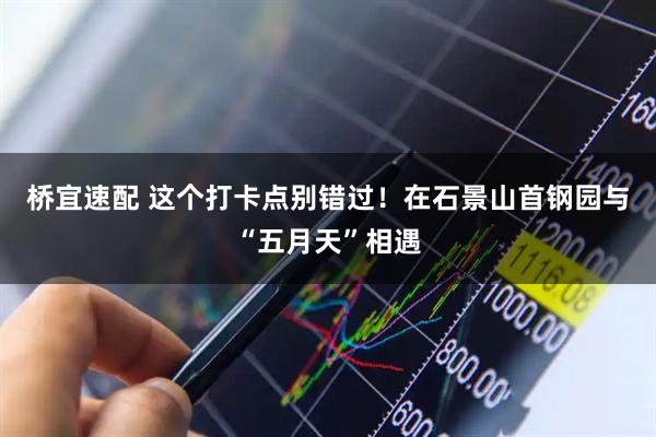 桥宜速配 这个打卡点别错过！在石景山首钢园与“五月天”相遇