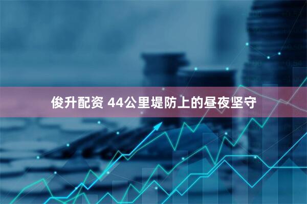 俊升配资 44公里堤防上的昼夜坚守