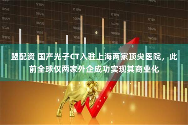 盟配资 国产光子CT入驻上海两家顶尖医院，此前全球仅两家外企成功实现其商业化