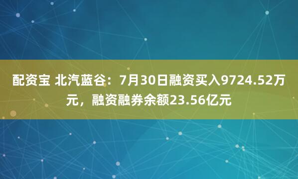 配资宝 北汽蓝谷：7月30日融资买入9724.52万元，融资融券余额23.56亿元