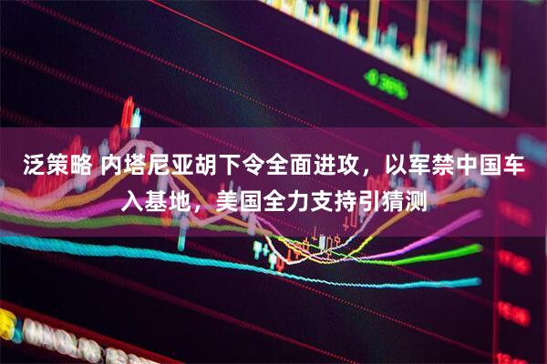 泛策略 内塔尼亚胡下令全面进攻，以军禁中国车入基地，美国全力支持引猜测