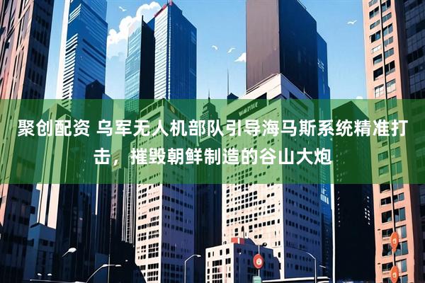 聚创配资 乌军无人机部队引导海马斯系统精准打击，摧毁朝鲜制造的谷山大炮