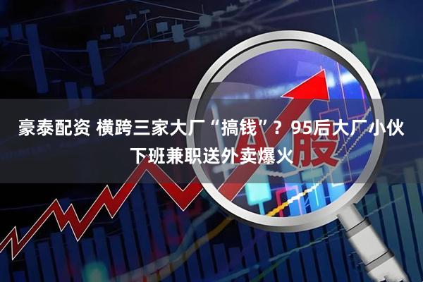 豪泰配资 横跨三家大厂“搞钱”？95后大厂小伙下班兼职送外卖爆火