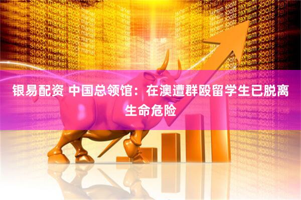 银易配资 中国总领馆：在澳遭群殴留学生已脱离生命危险