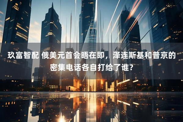 玖富智配 俄美元首会晤在即，泽连斯基和普京的密集电话各自打给了谁？