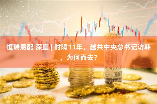 恒瑞易配 深度 | 时隔11年，越共中央总书记访韩，为何而去？