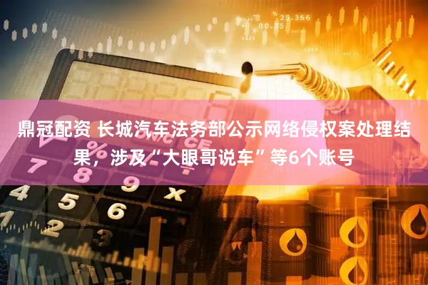 鼎冠配资 长城汽车法务部公示网络侵权案处理结果，涉及“大眼哥说车”等6个账号