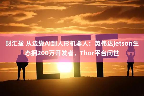 财汇盈 从边缘AI到人形机器人：英伟达Jetson生态拥200万开发者，Thor平台问世