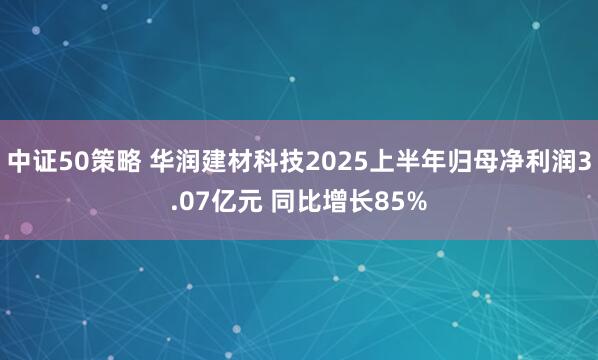中证50策略 华润建材科技2025上半年归母净利润3.07亿元 同比增长85%