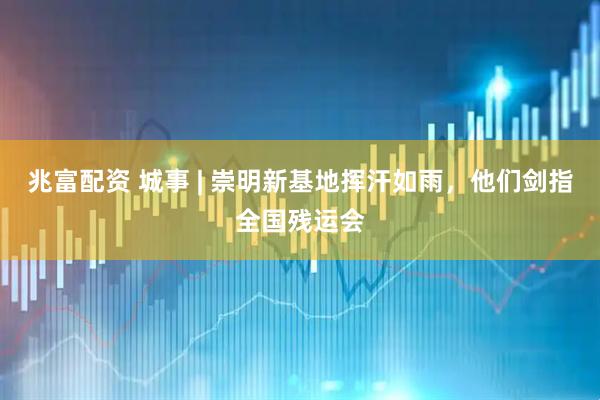 兆富配资 城事 | 崇明新基地挥汗如雨，他们剑指全国残运会