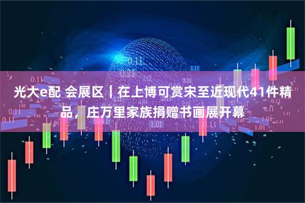光大e配 会展区｜在上博可赏宋至近现代41件精品，庄万里家族捐赠书画展开幕