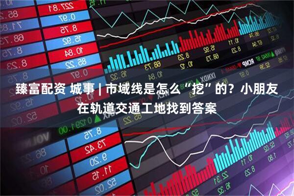 臻富配资 城事 | 市域线是怎么“挖”的？小朋友在轨道交通工地找到答案