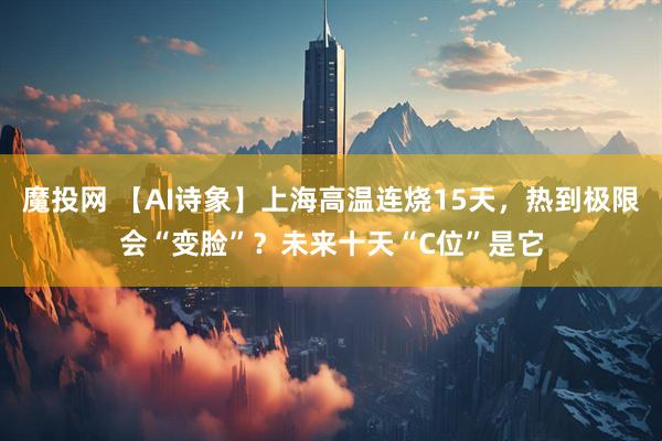 魔投网 【AI诗象】上海高温连烧15天，热到极限会“变脸”？未来十天“C位”是它